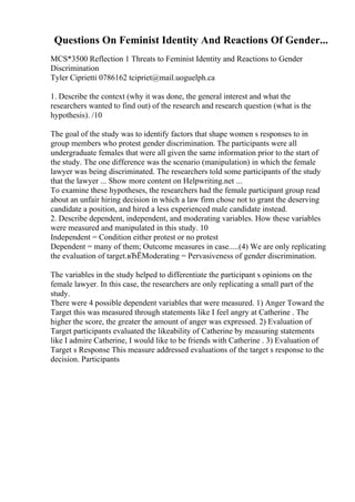 Questions On Feminist Identity And Reactions Of Gender...
MCS*3500 Reflection 1 Threats to Feminist Identity and Reactions to Gender
Discrimination
Tyler Ciprietti 0786162 tcipriet@mail.uoguelph.ca
1. Describe the context (why it was done, the general interest and what the
researchers wanted to find out) of the research and research question (what is the
hypothesis). /10
The goal of the study was to identify factors that shape women s responses to in
group members who protest gender discrimination. The participants were all
undergraduate females that were all given the same information prior to the start of
the study. The one difference was the scenario (manipulation) in which the female
lawyer was being discriminated. The researchers told some participants of the study
that the lawyer ... Show more content on Helpwriting.net ...
To examine these hypotheses, the researchers had the female participant group read
about an unfair hiring decision in which a law firm chose not to grant the deserving
candidate a position, and hired a less experienced male candidate instead.
2. Describe dependent, independent, and moderating variables. How these variables
were measured and manipulated in this study. 10
Independent = Condition either protest or no protest
Dependent = many of them; Outcome measures in case.....(4) We are only replicating
the evaluation of target.вЂЁModerating = Pervasiveness of gender discrimination.
The variables in the study helped to differentiate the participant s opinions on the
female lawyer. In this case, the researchers are only replicating a small part of the
study.
There were 4 possible dependent variables that were measured. 1) Anger Toward the
Target this was measured through statements like I feel angry at Catherine . The
higher the score, the greater the amount of anger was expressed. 2) Evaluation of
Target participants evaluated the likeability of Catherine by measuring statements
like I admire Catherine, I would like to be friends with Catherine . 3) Evaluation of
Target s Response This measure addressed evaluations of the target s response to the
decision. Participants
 