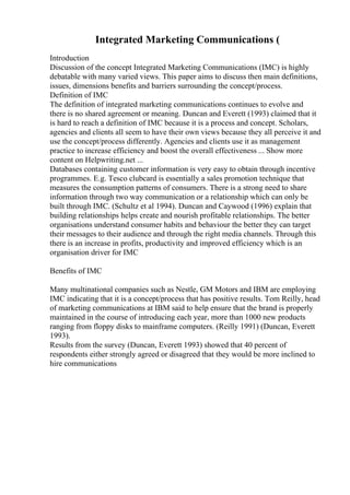 Integrated Marketing Communications (
Introduction
Discussion of the concept Integrated Marketing Communications (IMC) is highly
debatable with many varied views. This paper aims to discuss then main definitions,
issues, dimensions benefits and barriers surrounding the concept/process.
Definition of IMC
The definition of integrated marketing communications continues to evolve and
there is no shared agreement or meaning. Duncan and Everett (1993) claimed that it
is hard to reach a definition of IMC because it is a process and concept. Scholars,
agencies and clients all seem to have their own views because they all perceive it and
use the concept/process differently. Agencies and clients use it as management
practice to increase efficiency and boost the overall effectiveness ... Show more
content on Helpwriting.net ...
Databases containing customer information is very easy to obtain through incentive
programmes. E.g. Tesco clubcard is essentially a sales promotion technique that
measures the consumption patterns of consumers. There is a strong need to share
information through two way communication or a relationship which can only be
built through IMC. (Schultz et al 1994). Duncan and Caywood (1996) explain that
building relationships helps create and nourish profitable relationships. The better
organisations understand consumer habits and behaviour the better they can target
their messages to their audience and through the right media channels. Through this
there is an increase in profits, productivity and improved efficiency which is an
organisation driver for IMC
Benefits of IMC
Many multinational companies such as Nestle, GM Motors and IBM are employing
IMC indicating that it is a concept/process that has positive results. Tom Reilly, head
of marketing communications at IBM said to help ensure that the brand is properly
maintained in the course of introducing each year, more than 1000 new products
ranging from floppy disks to mainframe computers. (Reilly 1991) (Duncan, Everett
1993).
Results from the survey (Duncan, Everett 1993) showed that 40 percent of
respondents either strongly agreed or disagreed that they would be more inclined to
hire communications
 