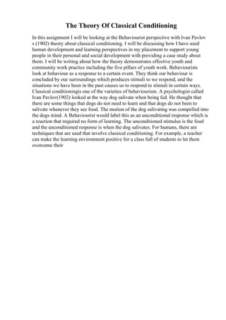 The Theory Of Classical Conditioning
In this assignment I will be looking at the Behaviourist perspective with Ivan Pavlov
s (1902) theory about classical conditioning. I will be discussing how I have used
human development and learning perspectives in my placement to support young
people in their personal and social development with providing a case study about
them. I will be writing about how the theory demonstrates effective youth and
community work practice including the five pillars of youth work. Behaviourists
look at behaviour as a response to a certain event. They think our behaviour is
concluded by our surroundings which produces stimuli to we respond, and the
situations we have been in the past causes us to respond to stimuli in certain ways.
Classical conditioningis one of the varieties of behaviourism. A psychologist called
Ivan Pavlov(1902) looked at the way dog salivate when being fed. He thought that
there are some things that dogs do not need to learn and that dogs do not been to
salivate whenever they see food. The motion of the dog salivating was compelled into
the dogs mind. A Behaviourist would label this as an unconditional response which is
a reaction that required no form of learning. The unconditioned stimulus is the food
and the unconditioned response is when the dog salivates. For humans, there are
techniques that are used that involve classical conditioning. For example, a teacher
can make the learning environment positive for a class full of students to let them
overcome their
 