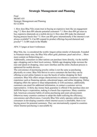 Strategic Management and Planning
Final
MGMT 435
Strategic Management and Planning
02/12/2016
1. How does Blue Nile create trust in buying an expensive item like an engagement
ring * 2. How does BN educate potential customers * 3. How does BN get users to
buy expensive diamonds on a mobile device 4. How does BN make the diamond
buying process hassle free * 5. How can BN grow internationally if the internet is not
always available* 6. Can BN expand its product offerings beyond diamond and
jewelry* 7. Is BN stuck in the Middle
APA 3 5 pages at least 4 references
Blue Nile, Inc. is considered the world s largest online retailer of diamonds. Founded
in Nineteen ninety nine, the Blue Nile offers gold, platinum, pearl and silver ... Show
more content on Helpwriting.net ...
Additionally, consumers in other nations can purchase items directly, via the mobile
app s shopping card in their local currency. Mobile app shopping helps increase the
ease and speed on shopping, since users interface and the entire checkout process is
optimized for mobile devices.
The convenience of purchasing jewelry online is not the same as purchasing
physically at a store. Blue Nile thrives to serve customers the best they can by
offering several online features to ease the hassle of online shopping for their
customers. Blue Nile offers unique characteristics to enhance a customer s shopping
experience such as financing options, educational pages, and online shopping. Online
shopping offers the option to shop independently or with assistance, additionally
customers can email for additional information, or contact a customer service
representative. A thirty day money back guarantee is offered if the purchase does not
fulfill the buyer s expectation, making it a hassle free experience. Many countries
lack American consumer habits of online purchasing and yearn advancement.
Otherwise many countries continue to adopt this habit realizing the efficiency,
convenience and effectiveness. Currently Blue Nile solely operates online and for
consumers in developing countries where internet access is unreliable, there is no
buying power for potential customers. They can internationally expand in countries
where Internet purchasing is unavailable by
 