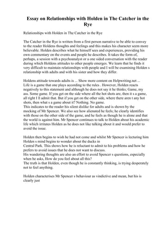 Essay on Relationships with Holden in The Catcher in the
Rye
Relationships with Holden in The Catcher in the Rye
The Catcher in the Rye is written from a first person narrative to be able to convey
to the reader Holdens thoughts and feelings and this makes his character seem more
believable. Holden describes what he himself sees and experiences, providing his
own commentary on the events and people he describes. It takes the form of,
perhaps, a session with a psychoanalyst or a one sided conversation with the reader
during which Holdens attitudes to other people emerges. We learn that he finds it
very difficult to maintain relationships with people and I will be examining Holden s
relationship with adults and with his sister and how they differ.
Holdens attitude towards adults is ... Show more content on Helpwriting.net ...
Life is a game that one plays according to the rules . However, Holden reacts
negatively to this statement and although he does not say it he thinks; Game, my
ass. Some game. If you get on the side where all the hot shots are, then it s a game,
all right I ll admit that. But if you get on the other side, where there aren t any hot
shots, then what s a game about it? Nothing. No game.
This indicates to the reader his silent dislike for adults and is shown by the
mocking of Mr Spencer. We also see how alienated he feels; he clearly identifies
with those on the other side of the game, and he feels as though he is alone and that
the world is against him. Mr Spencer continues to talk to Holden about his academic
life which irritates Holden as he does not like talking about it and would prefer to
avoid the issue.
Holden then begins to wish he had not come and whilst Mr Spencer is lecturing him
Holden s mind begins to wonder about the ducks in
Central Park. This shows how he is reluctant to admit to his problems and how he
prefers to avoid issues that he does not want to discuss.
His wandering thoughts are also an effort to avoid Spencer s questions, especially
when he asks, How do you feel about all this?
The truth is that Holden, even though he is constantly thinking, is trying desperately
not to feel anything.
Holden characterises Mr Spencer s behaviour as vindictive and mean, but his is
clearly just
 