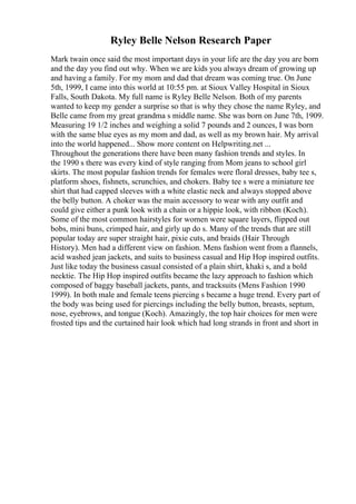 Ryley Belle Nelson Research Paper
Mark twain once said the most important days in your life are the day you are born
and the day you find out why. When we are kids you always dream of growing up
and having a family. For my mom and dad that dream was coming true. On June
5th, 1999, I came into this world at 10:55 pm. at Sioux Valley Hospital in Sioux
Falls, South Dakota. My full name is Ryley Belle Nelson. Both of my parents
wanted to keep my gender a surprise so that is why they chose the name Ryley, and
Belle came from my great grandma s middle name. She was born on June 7th, 1909.
Measuring 19 1/2 inches and weighing a solid 7 pounds and 2 ounces, I was born
with the same blue eyes as my mom and dad, as well as my brown hair. My arrival
into the world happened... Show more content on Helpwriting.net ...
Throughout the generations there have been many fashion trends and styles. In
the 1990 s there was every kind of style ranging from Mom jeans to school girl
skirts. The most popular fashion trends for females were floral dresses, baby tee s,
platform shoes, fishnets, scrunchies, and chokers. Baby tee s were a miniature tee
shirt that had capped sleeves with a white elastic neck and always stopped above
the belly button. A choker was the main accessory to wear with any outfit and
could give either a punk look with a chain or a hippie look, with ribbon (Koch).
Some of the most common hairstyles for women were square layers, flipped out
bobs, mini buns, crimped hair, and girly up do s. Many of the trends that are still
popular today are super straight hair, pixie cuts, and braids (Hair Through
History). Men had a different view on fashion. Mens fashion went from a flannels,
acid washed jean jackets, and suits to business casual and Hip Hop inspired outfits.
Just like today the business casual consisted of a plain shirt, khaki s, and a bold
necktie. The Hip Hop inspired outfits became the lazy approach to fashion which
composed of baggy baseball jackets, pants, and tracksuits (Mens Fashion 1990
1999). In both male and female teens piercing s became a huge trend. Every part of
the body was being used for piercings including the belly button, breasts, septum,
nose, eyebrows, and tongue (Koch). Amazingly, the top hair choices for men were
frosted tips and the curtained hair look which had long strands in front and short in
 