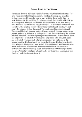 Deltas Lead to the Water
The boy sat down on the beach. He looked around only to see a blue blanket. The
large waves crashed on the ground, and he stood up. His sharp and spiky hair
stroked a plan tree. He turned around to see a invisible thread on his face. He
looked closer, and the sun light reflected of the thread. The thread felt like silk, as
he slowly passed through it. In confusion he turned around to see what it really
was. He looked around and saw a big black block. The black block had several dots
on its face. The long legs swooped down the invincible thread. The boy walked
away. His cut pants stroked the ground. The block moved back into the thread.
Then he stubbled backwards on his feet. His eyes strained. He stood up slowly,and
jumped backwards. He looked at the large block, and then walked away. He again sat
down on the beach. The sparkling sand glistened in the sun. The blue tropical ocean
had large reefs. The tiny fish swam under the large ocean arks. Blue, red, green,
and yellow fish swam past each other grouping as they go. He looked at the
tropical paradise. The large island was covered with green. The boy looked to his
side. A large cliff hanged over him. A small delta had formed. Wait! Deltas lead to
water! he screamed in excitement. He ran towards the delta, and followed it
upstream. His enthusiasm slowly faded. The delta turned out to be longer then he
expected. When he walked pass a large tree. He saw large vines hanging over him.
He slowly took the vine, and ripped it
 