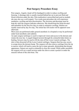Post Surgery Procedure Essay
Post surgery, Angela s head will be bandaged in order to reduce swelling and
bruising. A drainage tube is usually inserted behind her ear to prevent fluid and
blood collection under the skin. Pain medication is prescribed and used as needed;
she may also use a soft icepack. Two weeks post procedure she will experience
numbness, swelling and skin discoloration. The incisions and dressings must be
kept dry until the surgeon indicates otherwise. She should keep her head elevated
and immobile for the first few days in order to minimize swelling. Stitches are
usually removed by day five day, The initial face lift results will be apparent soon
afterward.
Most cases are performed under general anesthetic in a hospital or may be performed
under local anesthetic and sedation.
An open surgery technique is used to improved vision and access to the dorsum and
rotates the nose tip. A seagull shaped incision through the columella hides better on
healing, Scissors may be used to lift the skin off the Lower Lateral cartilages. The
skin is then dissected off the Lower Lateral cartilages. Surgeon then has easy access
to scrape down the dorsum hump. The surgeon will also remove cartilage from the tip
to narrow which will tend to cause the tip to rotate upwards, diminishing that droopy
appearance. Sutures are used to columella to close the wound. While under anesthetic
the surgeon will cut a small incision under the chin to create a pocket in under the
muscles infront of the chin bone. The
 