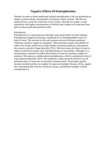 Negative Effects Of Eutrophication
Abstract: In order to better understand cultural eutrophication a lab was performed on
aquatic systems and the concentration of nutrients in those systems. The lab was
analyzed once a week for a total time of two weeks. After the two weeks, a trend
(treatments with higher concentrations of fertilizer had a higher cell count and lower
pH) was discovered and noted the results.
Introduction:
Eutrophication is a natural process that lakes and certain bodies of water undergo.
Eutrophication happens by having a significant level of biodegradable waste in a
body of water. The nutrients in the water promote growth of primary producers
which has a positive impact on consumers. These nutrients usually cause bodies of
water to be cloudy, turbid, have a high number of primary producers, and promote
the excessive growth of algae (Koechli, 2015). This then causes the body of water to
reduce its dissolved oxygen level, and dead biomass to accumulate. Although it is a
natural process, humans can affect these bodies of water by inserting a surplus of
nutrients. This process is called cultural eutrophication, which is considered a form of
water pollution (Koechli, 2015). This pollution is often caused by fertilizer run off
and much more. It causes the overgrowth of aquatic plants. These plants quickly
become crowded and have to compete for space and sunlight. Because of this, aquatic
life is threatened due to the low dissolved oxygen, and blocked sunlight. Cultural
eutrophication is
 