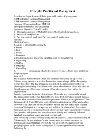 Principles Practices of Management
Examination Paper Semester I: Principles and Practice of Management
IIBM Institute of Business Management
IIBM Institute of Business Management
Semester 1 Examination Paper MM.100
Principles and Practice of Management
Section A: Objective Type (30 marks)
В· This section consists of Multiple Choices Short Notes type Questions.
В· Answer all the Questions.
В· Part one carries 1 mark each Part two carries 5 marks each.
Part one:
Multiple Choices:
1. A plan is a trap laid to capture the ________.
a. Future
b. Past
c. Policy
d. Procedure
2. It is the function of employing suitable person for the enterprise
a. Organizing
b. Staffing
c. Directing
d. Controlling
3. ___________ means group of activities employees into ... Show more content on
Helpwriting.net ...
Case let 2
The Regional Administration Office of a company was hastily set up. Victor D
Cuhna a young executive was directly recruited to take charge of Data Processing
Cell of this office. The data processing was to help the administrative office in
planning and monitoring. The officer cadre of the administrative office was a mix of
directly recruited officers and promotee officers (promotion from within the
organization).
Females dominated the junior clerical cadre. This cadre was not formally trained.
The administrative office had decided to give these fresh recruits on the job training
because when results were not upto the expectations blame was brought on the Data
Processing Cell. Victor D Cuhna realized that the administrative office was heading
for trouble. He knew that his task would not be easy and that he had been selected
because of his experience, background and abilities. He also realized that certain
functional aspects of the administrative office were not clearly understood by various
functionaries, and systems and procedures were blindly and randomly followed.
Feedback was random, scanty and controversial, and
Data Processing Cell had to verify every item of feedback. Delays were inevitable. D
Cuhna sought the permission of senior management to conduct a seminar on
communication and feedback of which he was an expert. The permission was
grudgingly given by the senior management. Everyone appreciated the seminar.
Following the
 