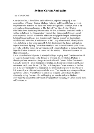 Sydney Carton Ambiguity
Tale of Two Cities
Charles Dickens, a meticulous British novelist, imposes ambiguity in the
personalities of Sydney Carton, Madame Defarge, and Ernest Defarge to reveal
the preeminent theme of his novel that people are dynamic. Sydney Carton is an
extremely ambiguous character in The Tale of Two Cites. Sydney Carton
transforms from debauchery to admirable. At first, Carton is a drunkard, and he is
willing to help out C.J. Stryver at any time of day. Carton made Stryver, one of
most respected lawyers in London, a brilliant and popular lawyer. Drinking and
helping Stryver out keeps him from internally beating himself up. Carton feels
worthless and unlovable. Charles stated to Mr. Lorry after his trial, I hardly seem
yet... to belong in this world again (2. 4. 83). Carton is in the dumps and feels no
hope whatsoever. Sydney Carton has nobody to love or care for at this point in the
novel; he selfishly wishes he were imprisoned. Dickens leads us to believe there is no
hope for Carton, but then Lucie comes into the picture. ... Show more content on
Helpwriting.net ...
Lucie keeps her head high and is always lending a helping hand. Carton admires all
of Lucie s characteristics, so he decides to proclaim his love to her. Dickens is
showing us how a man can change so drastically with Carton. Before Carton met
Lucie, he claimed, I am a disappointed drudge, sir. I care for no man on earth, and
no man on earth cares for me (2.4.70). Lucie has given Carton a reason to live but
not in the way the reader was hoping for. He promises Lucie he will take his own
life to save Lucie s life and every soul she loves. This promise was unexpected from
egotistical Carton. When Darnay is sentenced to death, Carton takes his place,
ultimately saving Darnay s life, and keeping his promise to Lucie. Dickens
convinces the readers that individuals are capable of changing, in Carton s case from
self centered to
 