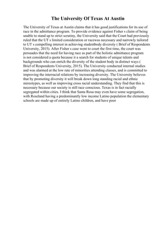 The University Of Texas At Austin
The University of Texas at Austin claims that it has good justifications for its use of
race in the admittance program. To provide evidence against Fisher s claim of being
unable to stand up to strict scrutiny, the University said that the Court had previously
ruled that the UT s limited consideration or racewas necessary and narrowly tailored
to UT s compelling interest in achieving studentbody diversity ( Brief of Respondents
University, 2015). After Fisher s case went to court the first time, the court was
persuades that the need for having race as part of the holistic admittance program
is not considered a quota because it a search for students of unique talents and
backgrounds who can enrich the diversity of the student body in distinct ways (
Brief of Respondents University, 2015). The University conducted internal studies
and was alarmed at the low rate of minorities attending classes, and is committed to
improving the interracial relations by increasing diversity. The University believes
that by promoting diversity it will break down long standing racial and ethnic
stereotypes, as well as improving cross racial understanding. They find that this is
necessary because our society is still race conscious. Texas is in fact racially
segregated within cities. I think that Santa Rosa may even have some segregation,
with Roseland having a predominantly low income Latino population the elementary
schools are made up of entirely Latino children, and have poor
 
