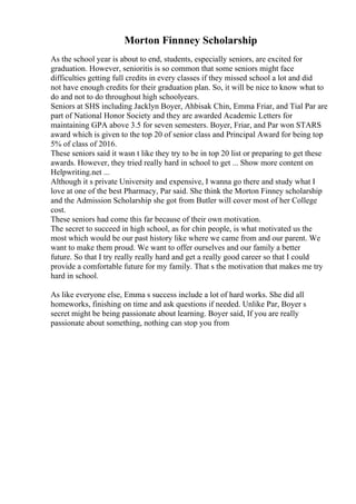 Morton Finnney Scholarship
As the school year is about to end, students, especially seniors, are excited for
graduation. However, senioritis is so common that some seniors might face
difficulties getting full credits in every classes if they missed school a lot and did
not have enough credits for their graduation plan. So, it will be nice to know what to
do and not to do throughout high schoolyears.
Seniors at SHS including Jacklyn Boyer, Ahbisak Chin, Emma Friar, and Tial Par are
part of National Honor Society and they are awarded Academic Letters for
maintaining GPA above 3.5 for seven semesters. Boyer, Friar, and Par won STARS
award which is given to the top 20 of senior class and Principal Award for being top
5% of class of 2016.
These seniors said it wasn t like they try to be in top 20 list or preparing to get these
awards. However, they tried really hard in school to get ... Show more content on
Helpwriting.net ...
Although it s private University and expensive, I wanna go there and study what I
love at one of the best Pharmacy, Par said. She think the Morton Finney scholarship
and the Admission Scholarship she got from Butler will cover most of her College
cost.
These seniors had come this far because of their own motivation.
The secret to succeed in high school, as for chin people, is what motivated us the
most which would be our past history like where we came from and our parent. We
want to make them proud. We want to offer ourselves and our family a better
future. So that I try really really hard and get a really good career so that I could
provide a comfortable future for my family. That s the motivation that makes me try
hard in school.
As like everyone else, Emma s success include a lot of hard works. She did all
homeworks, finishing on time and ask questions if needed. Unlike Par, Boyer s
secret might be being passionate about learning. Boyer said, If you are really
passionate about something, nothing can stop you from
 