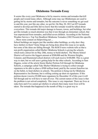 Oklahoma Tornado Essay
It seems like every year Oklahoma is hit by massive storms and tornados that kill
people and wound many others. Although some may say Oklahomans are used to
getting hit by storms and tornados, but the outcome is never something we get used
to and this year, just like any other, we got hit. On May 20, 2013 an EF5 tornado
started to develop and little did we know that this tornado would be talked about
everywhere. This tornado did major damage to houses, towns, and buildings, but what
got this tornado so much attention was that it tore through an elementary school, that
was unprotected from tornados, and killed seven children. According to the National
Weather Service s Top Ten Deadliest Oklahoma Tornados (1882 Present) this specific
... Show more content on Helpwriting.net ...
School buildings are targets just like another other buildings, so why don t they
have shelters in them? Some things are being done about this issue as we speak,
but some of the ideas are falling through. The KOCO news website tells us that a
non profit organization called Shelter Oklahoma Schools is giving the schools,
which took a direct hit on May 20th, money to build shelters. The Moore School
District will receive the biggest amount at $500,000 and the Western Heights,
Calumet, and Drummond school districts will each receive $100,000. This is a great
way to start, but we still aren t getting help for the other schools. According to Sam
Higgins, writer of the article Storm Shelter Petition Fell through for Oklahoma
Schools, a campaign called Take Shelter Oklahoma is trying to collect enough
signatures to be able to place a $500 million bond, paid by the current franchise tax
on the ballot, to fund shelters in schools. The petition is being run by Oklahoma
Representative Joe Dorman, but is stilling coming up short on signatures. If this
petition doesn t receive 85,000 more signatures by December 18 of this year it will
fall through and we will have to start all over. The current nature of this issue is that
the problem is not solved completely. This issue is very important. There are lives at
stake here and if we cannot get shelters in schools then many more lives will be
taken. The tornado that happened in the month of May is a great way to
 