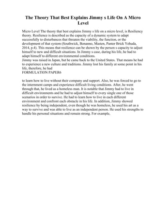 The Theory That Best Explains Jimmy s Life On A Micro
Level
Micro Level The theory that best explains Jimmy s life on a micro level, is Resiliency
theory. Resilience is described as the capacity of a dynamic system to adapt
successfully to disturbances that threaten the viability, the function, or the
development of that system (Southwick, Bonanno, Masten, Panter Brick Yehuda,
2014, p.4). This means that resilience can be shown by the person s capacity to adjust
himself to new and difficult situations. In Jimmy s case, during his life, he had to
adapt himself to different environmental conditions.
Jimmy was raised in Japan, but he came back to the United States. That means he had
to experience a new culture and traditions. Jimmy lost his family at some point in his
life, therefore, he had
FORMULATION PAPER6
to learn how to live without their company and support. Also, he was forced to go to
the internment camps and experience difficult living conditions. After, he went
through that, he lived as a homeless man. It is notable that Jimmy had to live in
difficult environments and he had to adjust himself to every single one of those
scenarios in order to survive. He had to learn how to live in each different
environment and confront each obstacle in his life. In addition, Jimmy showed
resilience by being independent, even though he was homeless, he used his art as a
way to survive and was able to live as an independent person. He used his strengths to
handle his personal situations and remain strong. For example,
 