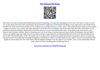 My Future Life Essay
The Future is the time or period time following the moment of speaking or writing; time regarding as still to come. The future is what we work
for we got school and work to have good future. My parents have taught me to work hard for the things I want, and I wish to have bright future,
and that's one of the reasons why am here at CI is to get an education that will help me find a career with a good job that is going to pay enough to
support me and my future family. My future dream job is to be the CEO of a company, but I know that it will take while to get there so I am
planning in going into business administration first then work my way up to the position that I want. In the future I also want to have a nice
home to raise my future children, which is something else I see in my future is having kids and living in Seattle, Washington. One goal that I
wish to accomplish when I get older is to but my parents a house to repay them for everything that they have done in my life and teaching me
how to deal with the difficulties of life. The quality me of my future life is going to be a good one because I am going to achieve my goals and
surround myself with people that will bring me happiness. Getting the to where I am today being not easy I had to overcome some obstacles that
taught me lessons about life. One of the factors that has helped contribute to my life choices is my mother. I have a close relationship with my
mom, whenever I have something that is bothering I like to
Get more content on HelpWriting.net
 