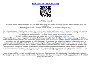 How Will Our Future Be? Essay
How Will Our Future Be?
The way the future is heading seems to be very clear but as before things may change. The time to come will never reveal itself until it has
actually been.
From this point of view I will try to describe the way I see the future coming our way.
One of the major aspects when discussing the future is how will the law be handled and how power will be dealt with. Will we be able to decide
for us self what we want to do with our lives and will the right of every individual be respected, as written in the constitution. There is no way I
could be forced to believe otherwise. Our society today is made to decide if every citizen in
Denmark should have some sort of card that you used for multiple things. Your...show more content...
The network is so fast you never experience the bottleneck when transferring data like in the old days. This is a major advantage for the large
number of people working from their own homes. They use a technology called net–meeting if they have to discuss some paperwork over the net.
It is possible to both look at your colleague in the video–chatter and at the same time write in the word– processor while the other person is
watching and commenting. The schools all over the world is using this technique to exchange information. There is also a separate net called
cyber–net. This is even more advanced than the other net. It is the ultimate cyber–space where you virtually can be anywhere on the entire planet,
and you can even visit the other planets in our solar system. This net is based on the sophisticated Virtual Reality Nirvana 3D technology. In
spite of the wide spread of computers in all the layers of society it is only the really big companies and their employees that takes VRN–3D into
use. Imagine a world which is like a movie where there only will be good things, No pain.
In this society year 2096, every one almost is living in the cities from where they control their daily function. Even the farmers live in the city.
They have given up the dirty work and started to maintain their acres and their stocks from computers. They have agents checking on the cattle 24
hours a day. They do this by a
 