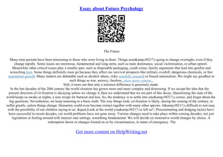 Essay about Future Psychology
The Future
Many time periods have been interesting to those who were living in them. Things aren&amp;#8217;t going to change overnight, even if they
change rapidly. Some issues are enormous, fundamental and long–term, such as male dominance, social victimization, or urban sprawl.
Meanwhile other critical issues play a smaller part, such as disposable packaging, youth crime, family arguments that lead into gunfire and
screeching tires. Some things definitely must go because they affect our survival prospects like military overkill, dangerous chemicals, or fast
population growth. Many matters are debatable such as alcohol–abuse, risky scientific research or biased nationalism. We might say goodbye to
such things as war, secrecy, faceless...show more content...
Still, it turns out that only a minimal difference is genuinely made.
In the last decades of the 20th century the world situation has grown more and more complex and distressing. If we accept the idea that the
present direction of civilization is decaying unless we change it, then we understand that we are part of this decay. Questioning the state of the
world keeps us awake at nights, a sure recipe for burnout and loss. So, the tendency is to settle into one&amp;#8217;s corner, and forget about the
big questions. Nevertheless, we keep returning to a basic truth. The way things look; civilization is likely, during the coming of the century, to
suffer greatly, unless things change. Humanity could even become extinct together with many other species. It&amp;#8217;s difficult to rest easy
with the possibility of our children saying to us: "Look at the world you&amp;#8217;ve left us!'; Procrastinating and dodging tactics have
been successful in recent decades, yet world problems have not gone away. Various changes need to take place within coming decades, not just
legislation or fooling around with interest–rate settings, something fundamental. We will decide on restorative world changes by choice. A
redemption factor or changes foisted on us by circumstances, in states of emergency. The
Get more content on HelpWriting.net
 