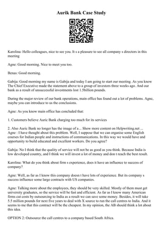 Aurik Bank Case Study
Karolina: Hello colleagues, nice to see you. It s a pleasure to see all company s directors in this
meeting
Agne: Good morning. Nice to meet you too.
Benas: Good morning.
Gabija: Good morning my name is Gabija and today I am going to start our meeting. As you know
The Chief Executive made the statement above to a group of investors three weeks ago. And our
bank as a result of unsuccessful investments lost 1.5billion pounds.
During the major review of our bank operations, main office has found out a lot of problems. Agne,
maybe you can introduce to us the conclusions.
Agne: As you know main office has concluded that:
1. Customers believe Auric Bank charging too much for its services
2. Also Auric Bank no longer has the image of a... Show more content on Helpwriting.net ...
Agne : I have thought about this problem. Well, I suppose that we can organise some English
courses for Indian people and instructions of communications. In this way we would have and
opportunity to build educated and excellent workers. Do you agree?
Gabija: No I think that the quality of service will not be as good as you think. Because India is
low developed country, and I think we will invest a lot of money and don t reach the best result.
Karolina: What do you think about firm s experience, does it have an influence to success of
company?
Agne: Well, as far as I know this company doesn t have lots of experience. But its company s
success influence some large contracts with US companies.
Agne: Talking more about the employees, they should be very skilled. Mostly of them must get
university graduates, so the service will be fast and efficient. As far as I know many American
firms cut costs by outsourcing to India as a result we can save some money. Besides, it will take
5.5 million pounds for next five years to deal with X source to run the call centres to India. And it
seems to me that this contract will be the cheapest. In my opinion, the AB should think a lot about
this idea.
OPTION 2: Outsource the call centres to a company based South Africa.
 