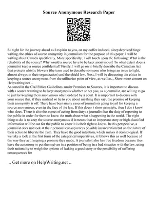Source Anonymous Research Paper
Sit tight for the journey ahead as I explain to you, on my coffee induced, sleep deprived binge
writing, the ethics of source anonymity in journalism for the purpose of this paper, I will be
writing about Canada specifically. More specifically, I will touch upon the following: What is the
reliability of the source? Why would a source have to be kept anonymous? To what extent does a
journalist keep a source confidential? Firstly, I will go on to briefly describe the Canadian Act
that protects whistle blowers (the term used to describe someone who brings an issue to light,
almost always in their organization) and the shield law. Next, I will be discussing the ethics in
keeping a source anonymous from the utilitarian point of view, as well as... Show more content on
Helpwriting.net ...
As stated in the CAJ Ethics Guidelines, under Promises to Sources, it is important to discuss
with a source wanting to be kept anonymous whether or not you, as a journalist, are willing to go
to jail for keeping them anonymous when ordered by a court. It is important to discuss with
your source that, if they mislead or lie to you about anything they say, the promise of keeping
their anonymity is off. There have been many cases of journalists going to jail for keeping a
source anonymous, even in the face of the law. If this doesn t show principle, then I don t know
what does. There is also the aspect of acting from duty: a journalist has the duty of reporting to
the public in order for them to know the truth about what s happening in the world. The right
thing to do is to keep the source anonymous if it means that an important story or high classified
information will be out for the public to know it is their right to know. In this perspective, a
journalist does not look at their personal consequences possible incarceration but on the nature of
their action to liberate the truth. They have the good intention, which makes it deontological. If
we take a look at the first form of the categorical imperatives, it follows this as well because of
the way they act: keeping a promise they made. A journalist also has true freedom because they
have the autonomy to put themselves in a position of being in a bad situation with the law, using
their rationality to weigh the options of leaking a good story or the possibility of suffering
consequences for
... Get more on HelpWriting.net ...
 