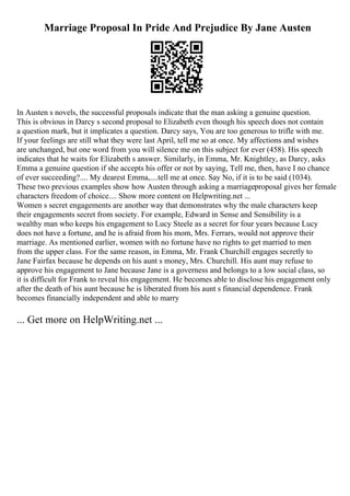 Marriage Proposal In Pride And Prejudice By Jane Austen
In Austen s novels, the successful proposals indicate that the man asking a genuine question.
This is obvious in Darcy s second proposal to Elizabeth even though his speech does not contain
a question mark, but it implicates a question. Darcy says, You are too generous to trifle with me.
If your feelings are still what they were last April, tell me so at once. My affections and wishes
are unchanged, but one word from you will silence me on this subject for ever (458). His speech
indicates that he waits for Elizabeth s answer. Similarly, in Emma, Mr. Knightley, as Darcy, asks
Emma a genuine question if she accepts his offer or not by saying, Tell me, then, have I no chance
of ever succeeding?.... My dearest Emma,....tell me at once. Say No, if it is to be said (1034).
These two previous examples show how Austen through asking a marriageproposal gives her female
characters freedom of choice.... Show more content on Helpwriting.net ...
Women s secret engagements are another way that demonstrates why the male characters keep
their engagements secret from society. For example, Edward in Sense and Sensibility is a
wealthy man who keeps his engagement to Lucy Steele as a secret for four years because Lucy
does not have a fortune, and he is afraid from his mom, Mrs. Ferrars, would not approve their
marriage. As mentioned earlier, women with no fortune have no rights to get married to men
from the upper class. For the same reason, in Emma, Mr. Frank Churchill engages secretly to
Jane Fairfax because he depends on his aunt s money, Mrs. Churchill. His aunt may refuse to
approve his engagement to Jane because Jane is a governess and belongs to a low social class, so
it is difficult for Frank to reveal his engagement. He becomes able to disclose his engagement only
after the death of his aunt because he is liberated from his aunt s financial dependence. Frank
becomes financially independent and able to marry
... Get more on HelpWriting.net ...
 