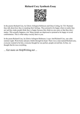 Richard Cory Synthesis Essay
In the poems Richard Cory, by Edwin Arlington Robinson and Glass Ceiling, by T.R. Hummer
they talk about how they re masking their feelings. They pretend to be happy when in reality they
are sad they make people think they re happy because they think no one cares or that they don t
matter. This actually happens a lot. Many people are depressed or pretend to be happy to avoid
confrontation. This is what todays society does to you.
In the poem Richard Cory, by Edwin Arlington Robinson, it says And Richard Cory, one calm
summer night, Went home and put a bullet through his head. There was a man named Richard cory,
everyone wanted to be him, everyone thought he was perfect, people envied him. In fine, we
thought that he was everything,
... Get more on HelpWriting.net ...
 