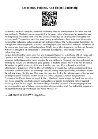 Economics, Political, And Union Leadership
Economics, political viewpoint, and union leadership were the primary reason the union won the
war. Although, Abraham Lincoln, committed to the preservation of the union, his leadership was
not the primary reason the north won. The union economy had an advantage to winning the war
over the south. The northern states had more money; which allowed them to increase their assets,
such as, their industries, technologies, as well as transportation. The North acquired their money by
raising loans and issuing bonds, as well as encouraging citizens and bankers to invest. Two thirds of
the money was from loans and bonds and one fifth by taxes. More importantly the Internal Revenue
Act (1862) brought in ten times more of the money than regular... Show more content on
Helpwriting.net ...
Despite those loses the Union army was able to redeem themselves in the battle of Fort Henry and
Donelson and Shiloh. Their manpower and their economic advantage showed in all three of the
important battles favoring the Union winning the war. Although, President Lincoln was focused on
winning the war, he was able to pick good generals to lead the armies; however he was not mainly
focused on the political aspects of the war. Lincoln came into office as President with little
administrative experience. Whereas Davis, Confederate president, had military and administrative
experience could use both to his advantage. Lincoln, having an analytical mind, was able to master
the military strategy for the war. This made him more involved in the military aspect of the war and
not the political or economic matters which was left to Congress. After his inauguration as
President of the United States on March 4, 1861, Abraham Lincoln warned the South that secession
was illegal under the Constitution and would declare war against the rebelling states if deemed
necessary. Once the war began Lincoln was always fearful of the threat of southern sympathizers
so, he suspend the writ of habeas corpus the right of prisoners to a trial. Due to his little experience
with administrative aspects thought this would be okay; to
... Get more on HelpWriting.net ...
 