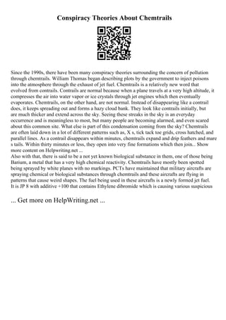 Conspiracy Theories About Chemtrails
Since the 1990s, there have been many conspiracy theories surrounding the concern of pollution
through chemtrails. William Thomas began describing plots by the government to inject poisons
into the atmosphere through the exhaust of jet fuel. Chemtrails is a relatively new word that
evolved from contrails. Contrails are normal because when a plane travels at a very high altitude, it
compresses the air into water vapor or ice crystals through jet engines which then eventually
evaporates. Chemtrails, on the other hand, are not normal. Instead of disappearing like a contrail
does, it keeps spreading out and forms a hazy cloud bank. They look like contrails initially, but
are much thicker and extend across the sky. Seeing these streaks in the sky is an everyday
occurrence and is meaningless to most, but many people are becoming alarmed, and even scared
about this common site. What else is part of this condensation coming from the sky? Chemtrails
are often laid down in a lot of different patterns such as, X s, tick tack toe grids, cross hatched, and
parallel lines. As a contrail disappears within minutes, chemtrails expand and drip feathers and mare
s tails. Within thirty minutes or less, they open into very fine formations which then join... Show
more content on Helpwriting.net ...
Also with that, there is said to be a not yet known biological substance in them, one of those being
Barium, a metal that has a very high chemical reactivity. Chemtrails have mostly been spotted
being sprayed by white planes with no markings. PCTs have maintained that military aircrafts are
spraying chemical or biological substances through chemtrails and these aircrafts are flying in
patterns that cause weird shapes. The fuel being used in these aircrafts is a newly formed jet fuel.
It is JP 8 with additive +100 that contains Ethylene dibromide which is causing various suspicious
... Get more on HelpWriting.net ...
 