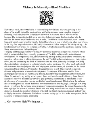 Violence In Mccarthy s Blood Meridian
McCarthy s novel, Blood Meridian, is an interesting story about a boy who grows up in the
chaos of the world, but unlike most authors, McCarthy, creates a more complete image of
humanity. McCarthy includes violence and barbarism as a natural part of who we are as
humans. The protagonist, the kid, grew up with a father who was a drunken teacher who did
not care for him or teach him how to read or write. The kid was not taken care of, wasn t shown
love, and wasn t given love; therefore he did not know how to care or what being taken care of was.
In the very first pages of the novel, McCarthy constructs a violent image of the kid by stating, ... in
him broods already a taste for violence(McCarthy 3). McCarthy uses this quote as a starting point...
Show more content on Helpwriting.net ...
The gang and the judge seem to be killing for economic incentives and personal pleasure, which
the kid partakes in but then eventually grows out of. The kid s and the reader s attention and
development for compassion, care, or basic morality develop as McCarthy draws attention to the
senseless violence that is taking place around the kid. The kid is shown giving mercy twice in this
novel, and not celebrating the death of innocence like the other, especially the judge; McCarthy
shows the judge s submission to violence when he states, war is god (261). For me, I understood
this statement from the judge as if he was staying that war is ultimate, all powerful, or the last or
fundamental level of things. Politically I do agree that war is god. The power of coercion is
ultimate and paramount to any other for of power. For example, if I wanted a dollar from
another person who did not want to give it to me, I could try to persuade them or bribe them, but
if that doesn t work, my ability to over power them, and hurt them will ultimately force them to
acquiesce. However this ideology of war is god spiritually and mentally is detrimental to the
development of compassion, care, or any kind of moral development. This is where the audience
and the kid begin to see a stark difference between themselves and the judge. Although McCarthy
doesn t reveal how the kid came about a sense of compassion or care or the power if goodness, he
does highlight the power of violence. I think that McCarthy believes and has hope in humanity, as
displayed through the moral development of the kid, but I think he also understands and is trying
to display the nature of violence that is in us even at a young age, as if to make an argument for the
necessity of compassion and a nurturing
... Get more on HelpWriting.net ...
 
