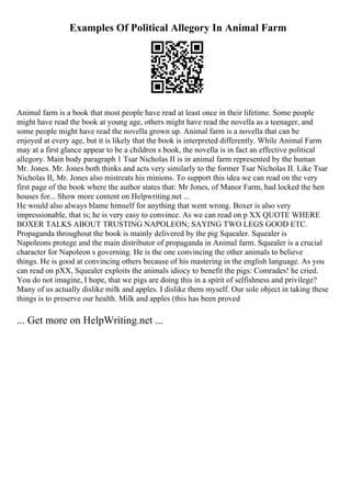 Examples Of Political Allegory In Animal Farm
Animal farm is a book that most people have read at least once in their lifetime. Some people
might have read the book at young age, others might have read the novella as a teenager, and
some people might have read the novella grown up. Animal farm is a novella that can be
enjoyed at every age, but it is likely that the book is interpreted differently. While Animal Farm
may at a first glance appear to be a children s book, the novella is in fact an effective political
allegory. Main body paragraph 1 Tsar Nicholas II is in animal farm represented by the human
Mr. Jones. Mr. Jones both thinks and acts very similarly to the former Tsar Nicholas II. Like Tsar
Nicholas II, Mr. Jones also mistreats his minions. To support this idea we can read on the very
first page of the book where the author states that: Mr Jones, of Manor Farm, had locked the hen
houses for... Show more content on Helpwriting.net ...
He would also always blame himself for anything that went wrong. Boxer is also very
impressionable, that is; he is very easy to convince. As we can read on p XX QUOTE WHERE
BOXER TALKS ABOUT TRUSTING NAPOLEON; SAYING TWO LEGS GOOD ETC.
Propaganda throughout the book is mainly delivered by the pig Squealer. Squealer is
Napoleons protege and the main distributor of propaganda in Animal farm. Squealer is a crucial
character for Napoleon s governing. He is the one convincing the other animals to believe
things. He is good at convincing others because of his mastering in the english language. As you
can read on pXX, Squealer exploits the animals idiocy to benefit the pigs: Comrades! he cried.
You do not imagine, I hope, that we pigs are doing this in a spirit of selfishness and privilege?
Many of us actually dislike milk and apples. I dislike them myself. Our sole object in taking these
things is to preserve our health. Milk and apples (this has been proved
... Get more on HelpWriting.net ...
 