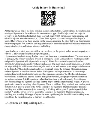 Ankle Injury In Basketball
Ankle injuries are one of the most common injuries in basketball.1 Ankle sprains the stretching or
tearing of ligaments in the ankle are the most common type of ankle injury and can range in
severity. In an Australian basketball study in which over 10,000 participants were surveyed and
40 ankle injuries were documented, 45.0% of these injuries occurred during the landing of a
jump.1 Half of these were from landing on the wooden court and the other half were from landing
on another player s foot.1 (Other less frequent causes of ankle injuries in basketballinclude sudden
changes in direction, collisions, tripping, and falling.)
Upon landing a vertical jump, the athlete exerts a force on the ground and as a result, experiences
vertical ... Show more content on Helpwriting.net ...
Ligaments are bands of strong flexible connective tissue that connect two bones. They are made up
of collagen, the primary structural protein in connective tissue. Collagen fibers run longitudinally
and provide ligaments with high tensile strength.5 These fibers are made up of cells called
fibroblasts whose function is to synthesize collagen.7 The main functions of ligaments as a whole
are to provide joint stability and allow for joint motion, as well as send proprioceptive information
to the brain.5,6 When the ligament undergoes too much stress, the collagen fibres are damaged
and the ligament is stretched or torn. When this happens, nociceptors respond to the damage
sustained and send signals to the brain, swelling occurs as a result of the bleeding of damaged
blood vessels in the tissue and the fluid of damaged fibroblasts, and proprioception and tensile
strength are reduced.5 Ankle sprains are classified into three grades of severity depending on
how much damage the ligament suffered and the degree of the aforementioned effects. A grade 1
sprain refers to mild stretching of the ligament. There is mild swelling, minimal pain, and no joint
instability.6 A grade 2 sprain is the partial tearing of the ligament. There is moderate pain and
swelling, and mild to moderate joint instability.6 Walking with a grade 2 sprain is possible but
painful. A grade 3 sprain involves a complete tearing of the ligament. There is severe pain,
swelling, and bruising. This type of sprain includes significant joint instability and walking is not
possible as the patient is unable to bear any weight on the
... Get more on HelpWriting.net ...
 