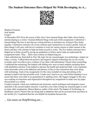 The Student Outcomes Have Helped Me With Developing As A...
Madison Swanson
Josh Sandin
Comp I
16 December 2015 Over the course of this class I have learned things that I didn t know before
and developing as a writer. I learned different things with each of the assignments I submitted. I
learned things like how to develop my writing and how to transition my writing to flow better
together. I learned to correctly cite in text citations and I learned how to create a profile. Each of
these things I will carry with me as I continue to write for various classes or other reasons in the
future and they will continue to help me better myself as writer. The five student outcomes have
helped me to better myself by giving me guidelines to follow and to help me understand the
assignments better. They ... Show more content on Helpwriting.net ...
I then submitted my final draft to iNet. My topic for my research paper was technology s impact on
today s society. I talked about the positive and negative impacts technology has on our society
everyday and I was able to give evidence of my ideas with information I found when researching.
I explained that technology has helped with finding new ways to teach students including those
with disabilities and how it has helped to advance the health and medicinal field. I also explained
some downsides such as the addiction and absence of face to face interaction that come along
with technology. Each of my assignments for this class included revising and editing at the
attempt to hand in the best possible work. I made sure I read over my work before handing it in to
assure that there were little to no grammatical or spelling errors. My biggest struggle in this area
was working on transitions and organization throughout my assignments to make sure my paper
flowed better as a whole.
Conduct research, which uses traditional and electronic search techniques and integrates source
materials is the second student outcome. I used this a ton when writing my research paper as well
as many other assignments. Bianca Banova, author of the article The Impact of Technology on
Healthcare asserts, Patient files are being kept in databases that can be accessed from anywhere in
the facility (2). I explained that this was helpful for hospitals because this
... Get more on HelpWriting.net ...
 