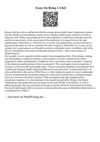 Essay On Being A Chef
Being a chef goes above and beyond what the average person might expect. Beginning a journey
into the culinary arts and making a career out of it requires endless hours of practice as well as
laborious work. While some people are born with an intuition of what flavors that pair naturally
and how to assort them, in the current state of the profession, it is integral to have the right
qualifications ( What Does a ). This however, is not the only qualification; you must also have a
passion for the career as well as a tolerance for what it requires ( What Does it ). A career in the
culinary arts is quite unique, as is the path to achieve a substantial career, in addition a day in the
life of a chefcontains chaos and a considerable amount of stress.... Show more content on
Helpwriting.net ...
For example, you are required to obtain superior time management skills. This includes, making
sure that nothing is cooked too extensive a time period or too short, and that all the food is
prepared for a table simultaneously. In addition, taste is not always what is principal. A majority
of the dishes personality pertains to how you present it. The visual aspect is just as important, if
not more so, than how the food actually tastes. Visual is extremely important, involving how food
is plated and arranged, ideally displaying different textures and colors. A professional chef is an
artist and the plate is the canvas ( What Does a ). After reading this quote it is easy to understand
just how monumental the presentation aspect of a dish can be, and also how exciting presenting
can be for someone with artistic intuition. While presentation and time management are
exceedingly important, it is also important to have quality people skills. Being a chef means
collaborating with people that may not always be the most friendly in the kitchen, as well as
addressing people who may not present the kindest criticisms about the food outside the kitchen.
Having the right people skills is necessary in ensuring that what goes on behind the kitchen doors is
a smooth process ( What it
... Get more on HelpWriting.net ...
 