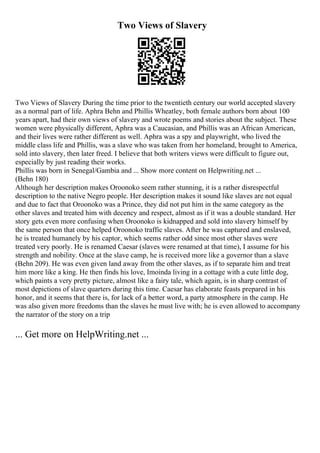 Two Views of Slavery
Two Views of Slavery During the time prior to the twentieth century our world accepted slavery
as a normal part of life. Aphra Behn and Phillis Wheatley, both female authors born about 100
years apart, had their own views of slavery and wrote poems and stories about the subject. These
women were physically different, Aphra was a Caucasian, and Phillis was an African American,
and their lives were rather different as well. Aphra was a spy and playwright, who lived the
middle class life and Phillis, was a slave who was taken from her homeland, brought to America,
sold into slavery, then later freed. I believe that both writers views were difficult to figure out,
especially by just reading their works.
Phillis was born in Senegal/Gambia and ... Show more content on Helpwriting.net ...
(Behn 180)
Although her description makes Oroonoko seem rather stunning, it is a rather disrespectful
description to the native Negro people. Her description makes it sound like slaves are not equal
and due to fact that Oroonoko was a Prince, they did not put him in the same category as the
other slaves and treated him with decency and respect, almost as if it was a double standard. Her
story gets even more confusing when Oroonoko is kidnapped and sold into slavery himself by
the same person that once helped Oroonoko traffic slaves. After he was captured and enslaved,
he is treated humanely by his captor, which seems rather odd since most other slaves were
treated very poorly. He is renamed Caesar (slaves were renamed at that time), I assume for his
strength and nobility. Once at the slave camp, he is received more like a governor than a slave
(Behn 209). He was even given land away from the other slaves, as if to separate him and treat
him more like a king. He then finds his love, Imoinda living in a cottage with a cute little dog,
which paints a very pretty picture, almost like a fairy tale, which again, is in sharp contrast of
most depictions of slave quarters during this time. Caesar has elaborate feasts prepared in his
honor, and it seems that there is, for lack of a better word, a party atmosphere in the camp. He
was also given more freedoms than the slaves he must live with; he is even allowed to accompany
the narrator of the story on a trip
... Get more on HelpWriting.net ...
 