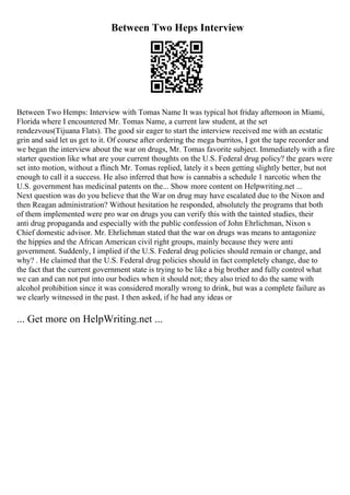 Between Two Heps Interview
Between Two Hemps: Interview with Tomas Name It was typical hot friday afternoon in Miami,
Florida where I encountered Mr. Tomas Name, a current law student, at the set
rendezvous(Tijuana Flats). The good sir eager to start the interview received me with an ecstatic
grin and said let us get to it. Of course after ordering the mega burritos, I got the tape recorder and
we began the interview about the war on drugs, Mr. Tomas favorite subject. Immediately with a fire
starter question like what are your current thoughts on the U.S. Federal drug policy? the gears were
set into motion, without a flinch Mr. Tomas replied, lately it s been getting slightly better, but not
enough to call it a success. He also inferred that how is cannabis a schedule 1 narcotic when the
U.S. government has medicinal patents on the... Show more content on Helpwriting.net ...
Next question was do you believe that the War on drug may have escalated due to the Nixon and
then Reagan administration? Without hesitation he responded, absolutely the programs that both
of them implemented were pro war on drugs you can verify this with the tainted studies, their
anti drug propaganda and especially with the public confession of John Ehrlichman, Nixon s
Chief domestic advisor. Mr. Ehrlichman stated that the war on drugs was means to antagonize
the hippies and the African American civil right groups, mainly because they were anti
government. Suddenly, I implied if the U.S. Federal drug policies should remain or change, and
why? . He claimed that the U.S. Federal drug policies should in fact completely change, due to
the fact that the current government state is trying to be like a big brother and fully control what
we can and can not put into our bodies when it should not; they also tried to do the same with
alcohol prohibition since it was considered morally wrong to drink, but was a complete failure as
we clearly witnessed in the past. I then asked, if he had any ideas or
... Get more on HelpWriting.net ...
 