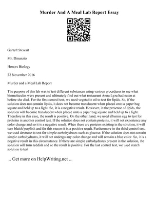 Murder And A Meal Lab Report Essay
Garrett Stewart
Mr. Dinunzio
Honors Biology
22 November 2016
Murder and a Meal Lab Report
The purpose of this lab was to test different substances using various procedures to see what
biomolecules were present and ultimately find out what restaurant Anna Lyza had eaten at
before she died. For the first control test, we used vegetable oil to test for lipids. So, if the
solution does not contain lipids, it does not become translucent when placed onto a paper bag
square and held up to a light. So, it is a negative result. However, in the presence of lipids, the
solution will become translucent when placed onto a paper bag square and held up to a light.
Therefore in this case, the result is positive. On the other hand, we used albumin egg to test for
proteins in another control test. If the solution does not contain proteins, it will not experience any
color change and so it is a negative result. When there are proteins existing in the solution, it will
turn bluish/purplish and for this reason it is a positive result. Furthermore in the third control test,
we used dextrose to test for simple carbohydrates such as glucose. If the solution does not contain
simple carbohydrates, it will not undergo any color change and will remain a blue color. So, it is a
negative result in this circumstance. If there are simple carbohydrates present in the solution, the
solution will turn reddish and so the result is positive. For the last control test, we used starch
solution to test
... Get more on HelpWriting.net ...
 