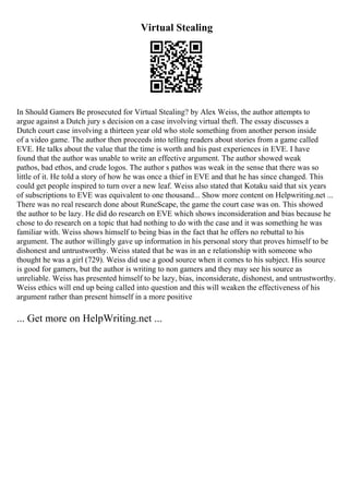 Virtual Stealing
In Should Gamers Be prosecuted for Virtual Stealing? by Alex Weiss, the author attempts to
argue against a Dutch jury s decision on a case involving virtual theft. The essay discusses a
Dutch court case involving a thirteen year old who stole something from another person inside
of a video game. The author then proceeds into telling readers about stories from a game called
EVE. He talks about the value that the time is worth and his past experiences in EVE. I have
found that the author was unable to write an effective argument. The author showed weak
pathos, bad ethos, and crude logos. The author s pathos was weak in the sense that there was so
little of it. He told a story of how he was once a thief in EVE and that he has since changed. This
could get people inspired to turn over a new leaf. Weiss also stated that Kotaku said that six years
of subscriptions to EVE was equivalent to one thousand... Show more content on Helpwriting.net ...
There was no real research done about RuneScape, the game the court case was on. This showed
the author to be lazy. He did do research on EVE which shows inconsideration and bias because he
chose to do research on a topic that had nothing to do with the case and it was something he was
familiar with. Weiss shows himself to being bias in the fact that he offers no rebuttal to his
argument. The author willingly gave up information in his personal story that proves himself to be
dishonest and untrustworthy. Weiss stated that he was in an e relationship with someone who
thought he was a girl (729). Weiss did use a good source when it comes to his subject. His source
is good for gamers, but the author is writing to non gamers and they may see his source as
unreliable. Weiss has presented himself to be lazy, bias, inconsiderate, dishonest, and untrustworthy.
Weiss ethics will end up being called into question and this will weaken the effectiveness of his
argument rather than present himself in a more positive
... Get more on HelpWriting.net ...
 