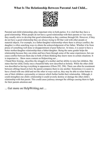 What Is The Relationship Between Parental And Child...
Parental and child relationships play important roles in both parties. It is vital that they have a
good relationship. When people do not have a good relationship with their parents or vice versa,
they usually strive to develop that good relationship as they continue through life. However, if they
do not have a good relationship they are always trying to fill that void with other people or
material objects. For example, in a father/daughter relationship where there is always conflict, the
daughter is often searching ways to obtain the acknowledgement of her father. Whether it be from
praise of something well done or disappointment of poor behavior. At times, it is easier to have a
better mother/daughter relationship than a father/daughter. Being the same gender helps the
relationship because they can relate and have been through some of the same experiences, but can
cause conflict between them due to both of them thinking they know more in certain situations. It
is important to... Show more content on Helpwriting.net ...
I Stand Here Ironing , describes the struggle of a mother and her ability to raise her children. She
states that her child, Emily once a beautiful baby now described as homely. While the other child
was described as having everything in appearance (Olsen 292, 296). There can often be resentment
between siblings based on how the parent compares them to one another. Sometimes it is easier to
have a bond with one child and not the other in ways such as, they may be able to relate better to
one of their children s personality or interest which further builds their relationship. Although, it
could strengthen one child s relationship it could severely destroy or damage the other child s
relationship with that parent. This could cause jealousy amongst the siblings causing them to fight
for their parents attention and
... Get more on HelpWriting.net ...
 