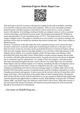 American Express Home Depot Case
This fund aims to provide investors with long term capital growth with its portfolio consisting
of at least 80% common stocks of blue chip companies. There are also convertible securities,
preferred stocks, and debt securities in this fund as well as assets across a variety of market
sectors with majority of its holdings existing in health care company stocks as well as consumer
cyclical, technology, and financial services stocks. This fund has accumulated $2.70 billion in
assets and generated a 10 year annualized return of 9.72%. This fund consists of securities from
mainly Canadian issuers. This aspect is a benefit on its own as there is no currency exchange risk
and there will be more favourable tax treatment than interest income and... Show more content on
Helpwriting.net ...
However, it is because of this that makes the stock a good buy because of its current low price.
Investors could receive a possible capital gain in purchasing its stock now as the price is still
fairly low but is on the rise. Investors can be assured that the prices of American Express will go
back up as the company attracts many high spenders every year due to their huge presence in the
industry and its stability. It is a trusted company which will meet John s risk tolerance while
providing both steady and stable returns. Home Depot is another trusted company that provides
its investors with both stable and increasing returns. Its goods and services are always in demand
due to continuous need for infrastructure. As a matter of fact, the company s stock prices have
only been increasing throughout the past 5 years with just very minor dips every now and then.
Home Depot is the top ranked company in its industry, outranking the likes of companies such as
Low s with trending revenue that is on pace to outperform last year s sales. Home Depot s
reliability of performing well with its consistent earnings makes it a reliable stable stock for this
portfolio.This fund mainly consists of corporate bonds issued by Canadian corporations as well as
Canadian governments and agencies. It aims to provide the investor with rate of return that with a
longer time frame, will exceed those of the market index of other Canadian bonds. Owning this
fund will provide the investor with diversification as you are exposed to different high quality debt
securities that provide opportunities to enhance income. With holdings in the province of Ontario,
Alberta, RBC, and Wells Fargo, this fund has a total of $4321.00 in assets. While there always is
risk associated with foreign investments, this fund has been performing well with lowered risk
through its diversification in international
... Get more on HelpWriting.net ...
 