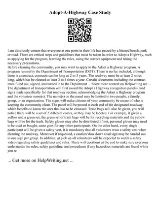 Adopt-A-Highway Case Study
I am absolutely certain that everyone at one point in their life has passed by a littered beach, park
or road. There are critical steps and guidelines that must be taken in order to Adopt a Highway, such
as applying for the program, learning the rules, using the correct equipment and taking the
necessary precautions.
Before cleaning the community, you may want to apply to the Adopt a Highway program. A
program runned by the Department of Transportation (DOT). There is no fee included, although
there is a contract, contracts can be long as 2 to 5 years. The roadway must be at least 2 miles
long, which has be cleaned at least 2 to 4 times a year. Certain documents including the contract
must filled out, signed, and turned in to the Department ... Show more content on Helpwriting.net ...
The department of transportation will first award the Adopt a Highway recognition panels (road
sign) made specifically for that roadway section, acknowledging the Adopt a Highway program
and the volunteer name(s). The name(s) on the panel may be limited to two people, a family,
group, or an organization. The signs will make citizens of your community be aware of who is
keeping the community clean. The panel will be posted at each end of the designated roadway,
which benefits to know the area that has to be cleansed. Trash bags will also be given, you will
notice there will be a set of 2 different colors, or they may be labeled. For example, if given a
yellow and a green set, the green set of trash bags will be for recycling materials and the yellow
bags will be for the trash. Safety gloves may also be distributed, if not, personal gloves may need
to be used or bought, same goes for any other participants. On the other hand, every single
participant will be given a safety vest, it is mandatory that all volunteers wear a safety vest when
cleaning the roadway. Moreover if requested, a caution/slow down road sign may be handed out
to one sign per group. In addition, at pick up all volunteers will be expected to watch a safety
video regarding safety guidelines and rules. There will questions at the end to make sure everyone
understands the rules, safety guideline, and procedures if any hazardous materials are found while
you re
... Get more on HelpWriting.net ...
 