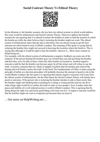 Social Contract Theory Vs Ethical Theory
In the dilemma A, the bomber scenario, the two best two ethical systems in which would address
this issue would be utilitarianism and Social Contract Theory. These two address the bomber
scenario by one agreeing that it is ethical to torture the bomber in order to find the location in which
the bombs are while the other believes that it torturing the bomber might not work. The ethical
system of utilitarianism states that the idea is that those who are always trying to get the best
outcome are often bound to miss it (Shafer Landau). The meaning of this quote is saying that by
torturing the bomber they might not succeed in knowing the locations where the bomb is. This is
saying that although it would be right to beat the bomber, whoever is... Show more content on
Helpwriting.net ...
For example, with the ethical system of utilitarianism a negative feedback can come out of the
situation. If the person beating the bomber goes out of hand they can end up killing the bomber
and then they won t be able to know where the other bombs are located at. Another negative
outcome could be that the bomber can become angry by all the torture and will refuse to say the
truth. A positive outcome that isn t likely to happen would be that the bomber gets tired of the
beating and will finally confess the truth. In the book The Fundamentals of Ethics it states using the
principle of utility as a decision procedure will probably decrease the amount of good we do in the
world (Shafer Landau). By this quote it is agreeing that mainly negative outcomes will come from
the ethical system of utilitarianism. On the other hand, the Social Contract Theory will mainly have
positive outcomes. If the person who is torturing the bomber decides to talk to them nicely then
the bomber might start thinking that everything he is doing is wrong and the least he can do to
make things right would be to confess the truth in order to save people s lives. Landau states the
peace and stability of a well ordered society is worth it (Shafer Landau). This is agreeing that by
doing things the right way and nicely good things will come out of it. A negative outcome would be
that the bomber might not want to cooperate just because they are loyal to
... Get more on HelpWriting.net ...
 