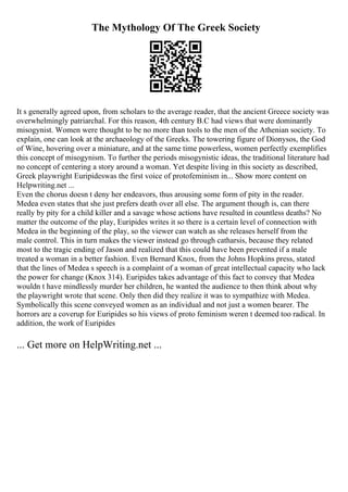 The Mythology Of The Greek Society
It s generally agreed upon, from scholars to the average reader, that the ancient Greece society was
overwhelmingly patriarchal. For this reason, 4th century B.C had views that were dominantly
misogynist. Women were thought to be no more than tools to the men of the Athenian society. To
explain, one can look at the archaeology of the Greeks. The towering figure of Dionysos, the God
of Wine, hovering over a miniature, and at the same time powerless, women perfectly exemplifies
this concept of misogynism. To further the periods misogynistic ideas, the traditional literature had
no concept of centering a story around a woman. Yet despite living in this society as described,
Greek playwright Euripideswas the first voice of protofeminism in... Show more content on
Helpwriting.net ...
Even the chorus doesn t deny her endeavors, thus arousing some form of pity in the reader.
Medea even states that she just prefers death over all else. The argument though is, can there
really by pity for a child killer and a savage whose actions have resulted in countless deaths? No
matter the outcome of the play, Euripides writes it so there is a certain level of connection with
Medea in the beginning of the play, so the viewer can watch as she releases herself from the
male control. This in turn makes the viewer instead go through catharsis, because they related
most to the tragic ending of Jason and realized that this could have been prevented if a male
treated a woman in a better fashion. Even Bernard Knox, from the Johns Hopkins press, stated
that the lines of Medea s speech is a complaint of a woman of great intellectual capacity who lack
the power for change (Knox 314). Euripides takes advantage of this fact to convey that Medea
wouldn t have mindlessly murder her children, he wanted the audience to then think about why
the playwright wrote that scene. Only then did they realize it was to sympathize with Medea.
Symbolically this scene conveyed women as an individual and not just a women bearer. The
horrors are a coverup for Euripides so his views of proto feminism weren t deemed too radical. In
addition, the work of Euripides
... Get more on HelpWriting.net ...
 