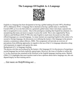 The Language Of English As A Language
English as a language has been designated as having a global ranking (Crystal 1997), (Northrup
2013), (Mckenzie 2010). A language that is deemed as having a global status is clarified by
Crystal (2003, p.3) as one that achieves a genuinely global status when it develops a special role
that is recognised in every country . Due to this prestigious standing that English has attained, it is
unsurprising that many are keen to acquire it across the world. This is also supported by Wyse,
Andrews and Hoffman (2010, P.398) who state English is much more favoured over the other
official languages as a second language. As many learners are acquiring English in the context of a
second or foreign language, the discussion over utilising the learner s first language in the process
remains a contentious subject (Brown, 2000). This assignment will provide an overview of
perceptions from differing approaches in regards to the use of the L1 in language education, along
with arguments in support and against the same.
Background of L1 in language teaching.
The precise role that can be played by the learner s first language (L1) in the process of acquiring a
second language has not been explicitly agreed upon. However, the issue of whether to utilise the
L1 in the classroom has remained at the forefront in the English language teaching arena. Mattioli
(2004, P.21) highlights that most teachers tend to have opinions about native language use, this can
depend largely on their training and in
... Get more on HelpWriting.net ...
 