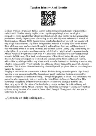 Teacher Identity And Identity
Merriam Webster s Dictionary defines identity as the distinguishing character or personality of
an individual. Teacher identity implies both a cognitive psychological and sociological
perspective: people develop their identity in interaction with other people, but they express their
professional identity in perceptions of who they are and who they want to become as a result of
this interaction. (Bejaard 2006). I come from a middle class family of six, with two parents with
only a high school diploma. My father Immigrated to America in the early 1940 s from Puerto
Rico, while my mom was born in the Bronx N.Y and is African American and Bajan decent. I
was born in the Bronx in the early seventies, and raised in Suffolk County Long island during the
early eighties. I grew up in a small community called Gordon Heights which is a predominantly
African American Neighborhood in Coram NY. This small community was surrounded smaller
towns in Suffolk county New York mainly composed of Families of Italian, German Jewish
descent. Growing up we spent our weekends and summers in the Bronx and Spanish Harlem,
which allow my siblings and I to stay in touch with our Afro Latino roots. Attending school on long
Island in comparison to NY city schools, was a blessing of sorts because the quality of education
was better. This is where I learned to develop relationships with people of all races, even though we
were in the minority.
Keeping in touch with our communities in Bronx Harlem, during my senior year in High School
was able to join a program called The International Youth Leadership Institute, sponsored by
Teachers College and Columbia University. Through this program, in which I was fortunate to be a
part of, is where opportunity to travel outside the United States to Senegal, West Africa. This
experience changed my life forever in which I now see the world through a different lens.
At an early age in life, the elders of the family always taught us about the African history and
what it means to be of the African Diaspora. I had a firsthand experience of visiting slave holding
cells and seeing the door of no return In Goree Island, Senegal. Through this trip I was able to
understand the effects of
... Get more on HelpWriting.net ...
 