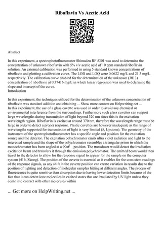 Riboflavin Vs Acetic Acid
Abstract
In this experiment, a spectrophotofluorometer Shimadzu RF 5301 was used to determine the
concentration of unknown riboflavin with 5% v/v acetic acid of 10 ppm standard riboflavin
solution. An external calibration was performed in using 5 standard known concentrations of
riboflavin and plotting a calibration curve. The LOD and LOQ were 0.0622 mg/L and 21.3 mg/L
respectively. The calibration curve enabled for the determination of the unknown (3013)
concentration of riboflavin at 0.37416 mg/L in which linear regression was used to determine the
slope and intercept of the curve.
Introduction
In this experiment, the techniques utilized for the determination of the unknown concentration of
riboflavin was standard addition and obtaining ... Show more content on Helpwriting.net ...
In this experiment, the use of a glass cuvette was used in order to avoid any chemical or
environmental interference from the surroundings. Furthermore such glass cuvettes can support
large wavelengths during transmission of light beyond 320 nm since this is the excitation
wavelength region. Riboflavin is excited at around 370 nm, therefore the wavelength range must be
large in order to detect a proper response. Plastic cuvettes are however inadequate as the range of
wavelengths supported for transmission of light is very limited (5, Upstone). The geometry of the
instrument of the spectrophotofluorometer has a specific angle and position for the excitation
source and the detector. The excitation polychromator emits ultra violet radiation and light to the
interested sample and the shape of the polychromator resembles a triangular prism in which the
monochromator has been angled at a 90в€ position. The transducer would detect the irradiation
excitation beam and transfers it through the emission polychromator. The emitted beam would then
travel to the detector to allow for the response signal to appear for the sample on the computer
system (416, Skoog). The position of the cuvette is essential as it enables for the consistent readings
of the response signals, as any shift in the cuvette position can create variation in results due to the
position of lighting and detection of molecular samples hitting at different angles. The process of
fluorescence is quite sensitive than absorption due to having lower detection limits because of the
fact that it can detect lone molecules in excited states that are irradiated by UV light unless they
come into contact with other molecules within
... Get more on HelpWriting.net ...
 
