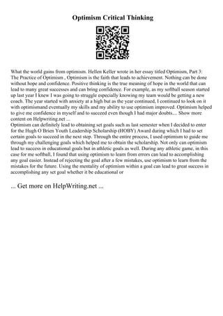 Optimism Critical Thinking
What the world gains from optimism. Hellen Keller wrote in her essay titled Optimism, Part 3:
The Practice of Optimism , Optimism is the faith that leads to achievement. Nothing can be done
without hope and confidence. Positive thinking is the true meaning of hope in the world that can
lead to many great successes and can bring confidence. For example, as my softball season started
up last year I knew I was going to struggle especially knowing my team would be getting a new
coach. The year started with anxiety at a high but as the year continued, I continued to look on it
with optimismand eventually my skills and my ability to use optimism improved. Optimism helped
to give me confidence in myself and to succeed even though I had major doubts.... Show more
content on Helpwriting.net ...
Optimism can definitely lead to obtaining set goals such as last semester when I decided to enter
for the Hugh O Brien Youth Leadership Scholarship (HOBY) Award during which I had to set
certain goals to succeed in the next step. Through the entire process, I used optimism to guide me
through my challenging goals which helped me to obtain the scholarship. Not only can optimism
lead to success in educational goals but in athletic goals as well. During any athletic game, in this
case for me softball, I found that using optimism to learn from errors can lead to accomplishing
any goal easier. Instead of rejecting the goal after a few mistakes, use optimism to learn from the
mistakes for the future. Using the mentality of optimism within a goal can lead to great success in
accomplishing any set goal whether it be educational or
... Get more on HelpWriting.net ...
 