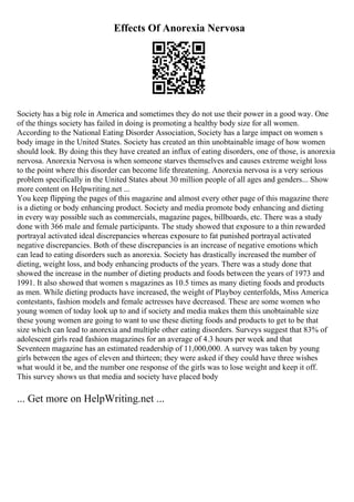 Effects Of Anorexia Nervosa
Society has a big role in America and sometimes they do not use their power in a good way. One
of the things society has failed in doing is promoting a healthy body size for all women.
According to the National Eating Disorder Association, Society has a large impact on women s
body image in the United States. Society has created an thin unobtainable image of how women
should look. By doing this they have created an influx of eating disorders, one of those, is anorexia
nervosa. Anorexia Nervosa is when someone starves themselves and causes extreme weight loss
to the point where this disorder can become life threatening. Anorexia nervosa is a very serious
problem specifically in the United States about 30 million people of all ages and genders... Show
more content on Helpwriting.net ...
You keep flipping the pages of this magazine and almost every other page of this magazine there
is a dieting or body enhancing product. Society and media promote body enhancing and dieting
in every way possible such as commercials, magazine pages, billboards, etc. There was a study
done with 366 male and female participants. The study showed that exposure to a thin rewarded
portrayal activated ideal discrepancies whereas exposure to fat punished portrayal activated
negative discrepancies. Both of these discrepancies is an increase of negative emotions which
can lead to eating disorders such as anorexia. Society has drastically increased the number of
dieting, weight loss, and body enhancing products of the years. There was a study done that
showed the increase in the number of dieting products and foods between the years of 1973 and
1991. It also showed that women s magazines as 10.5 times as many dieting foods and products
as men. While dieting products have increased, the weight of Playboy centerfolds, Miss America
contestants, fashion models and female actresses have decreased. These are some women who
young women of today look up to and if society and media makes them this unobtainable size
these young women are going to want to use these dieting foods and products to get to be that
size which can lead to anorexia and multiple other eating disorders. Surveys suggest that 83% of
adolescent girls read fashion magazines for an average of 4.3 hours per week and that
Seventeen magazine has an estimated readership of 11,000,000. A survey was taken by young
girls between the ages of eleven and thirteen; they were asked if they could have three wishes
what would it be, and the number one response of the girls was to lose weight and keep it off.
This survey shows us that media and society have placed body
... Get more on HelpWriting.net ...
 