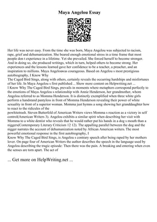 Maya Angelou Essay
Her life was never easy. From the time she was born, Maya Angelou was subjected to racism,
rape, grief and dehumanization. She beared enough emotional stress in a time frame that most
people don t experience in a lifetime. Yet she prevailed. She forced herself to become stronger.
And in doing so, she produced writings, which in turn, helped others to become strong. Her
experiences and the lessons learned gave her confidence to be a teacher, a preacher, and an
inspiration to millions. Maya Angelouwas courageous. Based on Angelou s most prestigious
autobiography, I Know Why
The Caged Bird Sings, along with others, certainly reveals the occurring hardships and misfortunes
of her life. In Maya Angelou s first published ... Show more content on Helpwriting.net ...
I Know Why The Caged Bird Sings, prevails in moments where metaphors correspond perfectly to
the emotions of Maya Angelou s relationship with Annie Henderson, her grandmother, whom
Angelou referred to as Momma Henderson. It is distinctly exemplified when three white girls
perform a handstand pantyless in front of Momma Henderson revealing their power of white
sexuality in front of a superior woman. Momma just hymns a song showing her granddaughter how
to react to the ridicules of the
powhitetrash. Steven Butterfeld of American Writers views Momma s reaction as a victory in self
control(American Writers 3). Angelou exhibits a similar spirit when describing her visit with
Momma to a white dentist who reveals that he would rather put his hands in a dog s mouth than a
niggers(Contemporary Literary Criticism 12 12). The appalling parallel between the dog and the
nigger narrates the account of dehumanization noted by African American writers. The most
powerful emotional response in the first autobiography, I
Know Why The Caged Bird Sings, is Angelou s contrary speech after being raped by her mothers
lover. On page four of American Writers the author describes the speech in the language used by
Angelou describing the tragic episode: Then there was the pain. A breaking and entering when even
the senses are torn apart. The act of
... Get more on HelpWriting.net ...
 