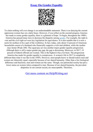 Essay On Gender Equality
To claim nothing will ever change is an understandable statement. There is no denying the current
oppression women face on a daily bases. However, if you reflect on the societal progress America
has made to create gender equality, there is a glimmer of hope. To begin, throughout the 1900's,
America has passed many laws to decrease the disparity among gender. For example, the right to
vote and the civil right act were key legislation for equivalence. It is also notable that it is now a
norm for mothers to be a part of the workforce. In fact, today, only about 12 percent of American
households consist of a husband who financially supports a wife and children, while the mother
stays home (Wade 248). The equal pay act was another major gender equality progression.
Although there is still a major gender pay gap, the gap is decreasing. Moreover, in 2017, 18
percent of federal officials are women. This is the highest it has ever been. The progression
America has made for gender equality is conspicuous. A women's life in 2017 is completely
different than what it was like in the 1950's. However, most people know or should realize men and
women are inherently equal, especially because of our shared humanity. Other than a few biological
difference and functions, men and women are the same. Though, our patriarchal society has put a
lower status on women when compared to men. Because of our shared humanity, the prevalent
disparities in our current society are unacceptable. Therefore,
Get more content on HelpWriting.net
 