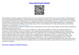 Essay about Gender Identity
The development of gender awareness is fundamental for our sense of self and is also predominant in any assessment made of another person as
from birth on people respond differently to males and females. Gender identity can be seen as one of the earliest social categories that children
learn to apply to both themselves and other people. This is suggested in Schaffer's (1996) definition where gender identity is the correct labelling
of self and others as male or female. There are three main theories that have been explored which all suggest multiple ways in which gender
awareness is developed: Bandura, Kohlburg and the Gender Scheme Theory. Firstly, Bandura (1977) notes that the idea that social influences
clearly plays a very significant...show more content...
Therefore, this shows that the development of gender awareness and identity has been the topic of many debates, thus showing how important the
development of gender awareness is.
Sex role development begins in infancy and is a basic component of a stable identity throughout life and it can be suggested that the key
component to identity formation are the social influences. This includes parental expectations, peer relationships and social experience that
result in conforming to the gender stereotypes. Research into this has explored the ways in which parents and children interact with each other.
From the beginning, parents tend to treat their child by their sex, ranging from the name given to the baby, to toys and furnishings. This,
therefore, places the child into one category or another. The seemingly simple act of decorating a room or providing access to various play
things is intimately connected with factors of adult influence. For example, this is shown in a study by Rheingold and Cook (1975) who
showed how boys' rooms were more likely to be blue and filled with toy vehicles, sports equipment and stereotypical male items. Girls' rooms on
the other hand tended to be decorated with floral wallpaper and lace, and would be more likely to contain dolls and more feminine objects. This
experiment is supported
Get more content on HelpWriting.net
 