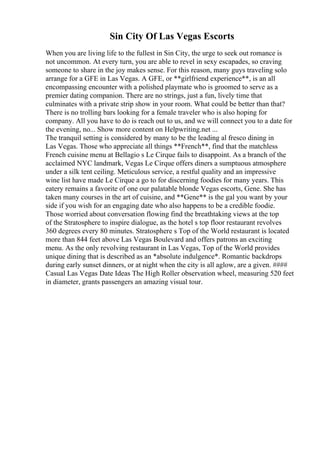 Sin City Of Las Vegas Escorts
When you are living life to the fullest in Sin City, the urge to seek out romance is
not uncommon. At every turn, you are able to revel in sexy escapades, so craving
someone to share in the joy makes sense. For this reason, many guys traveling solo
arrange for a GFE in Las Vegas. A GFE, or **girlfriend experience**, is an all
encompassing encounter with a polished playmate who is groomed to serve as a
premier dating companion. There are no strings, just a fun, lively time that
culminates with a private strip show in your room. What could be better than that?
There is no trolling bars looking for a female traveler who is also hoping for
company. All you have to do is reach out to us, and we will connect you to a date for
the evening, no... Show more content on Helpwriting.net ...
The tranquil setting is considered by many to be the leading al fresco dining in
Las Vegas. Those who appreciate all things **French**, find that the matchless
French cuisine menu at Bellagio s Le Cirque fails to disappoint. As a branch of the
acclaimed NYC landmark, Vegas Le Cirque offers diners a sumptuous atmosphere
under a silk tent ceiling. Meticulous service, a restful quality and an impressive
wine list have made Le Cirque a go to for discerning foodies for many years. This
eatery remains a favorite of one our palatable blonde Vegas escorts, Gene. She has
taken many courses in the art of cuisine, and **Gene** is the gal you want by your
side if you wish for an engaging date who also happens to be a credible foodie.
Those worried about conversation flowing find the breathtaking views at the top
of the Stratosphere to inspire dialogue, as the hotel s top floor restaurant revolves
360 degrees every 80 minutes. Stratosphere s Top of the World restaurant is located
more than 844 feet above Las Vegas Boulevard and offers patrons an exciting
menu. As the only revolving restaurant in Las Vegas, Top of the World provides
unique dining that is described as an *absolute indulgence*. Romantic backdrops
during early sunset dinners, or at night when the city is all aglow, are a given. ####
Casual Las Vegas Date Ideas The High Roller observation wheel, measuring 520 feet
in diameter, grants passengers an amazing visual tour.
 
