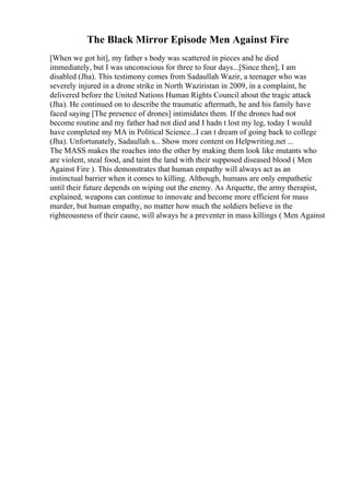 The Black Mirror Episode Men Against Fire
[When we got hit], my father s body was scattered in pieces and he died
immediately, but I was unconscious for three to four days...[Since then], I am
disabled (Jha). This testimony comes from Sadaullah Wazir, a teenager who was
severely injured in a drone strike in North Waziristan in 2009, in a complaint, he
delivered before the United Nations Human Rights Council about the tragic attack
(Jha). He continued on to describe the traumatic aftermath, he and his family have
faced saying [The presence of drones] intimidates them. If the drones had not
become routine and my father had not died and I hadn t lost my leg, today I would
have completed my MA in Political Science...I can t dream of going back to college
(Jha). Unfortunately, Sadaullah s... Show more content on Helpwriting.net ...
The MASS makes the roaches into the other by making them look like mutants who
are violent, steal food, and taint the land with their supposed diseased blood ( Men
Against Fire ). This demonstrates that human empathy will always act as an
instinctual barrier when it comes to killing. Although, humans are only empathetic
until their future depends on wiping out the enemy. As Arquette, the army therapist,
explained, weapons can continue to innovate and become more efficient for mass
murder, but human empathy, no matter how much the soldiers believe in the
righteousness of their cause, will always be a preventer in mass killings ( Men Against
 