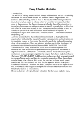 Essay Effective Mediation
1.Introduction
The practice of settling human conflicts through intermediaries has had a rich history
in Western and non Western cultures and therefore a broad range of forms and
functions. The conflicting parties in most of the societies and at all stages of social
interaction have had access to external actors to whom they approach when they
come to the conclusion that they are incapable to handle their different opinions by
themselves. In this case, an ordinary response to identify contradictions in objectives
and values be tween adversaries is to enter into a process of negotiation in order to
achieve an agreement on such differences, which is mutually acceptable. In
consequence, negoti ation seems to be a universal, human ... Show more content on
Helpwriting.net ...
A special research field in the mediation literature intends to shed light on the
question, how influential the impact of mediator s characteristics and motivations on
the mediation process is. Concerning the state of research, the studies of this debate
show a divergent picture. There are scientists who have queried the significance of
mediator s impartiality (Bercovitch/Houston 1996; Kydd 2003, Touval 1982;
Zartmann/Touval 1996). Scholars like Saadia Touval have underpinned that
mediators are often biased and can perform their tasks just as well if not better as
impartial mediators. Additionally, Touval and Zartmann stated in their study that
mediation is an exercise in power politics: leverage is the ticket to mediation (Touval
/Zartmann 1989: 129). In 2003, Kydd finds that mediators use their leverage to one of
the two conflicting parties and therefore constraint concessions. Thus, the mediator
must be biased to be effective. This means that merely a mediator who is biased
towards one side can credibility tell them that the opponent will not make peace
without the concession. Carnevale and Arad (1996) also remarked the importance of
bias. Nevertheless, they suggest that impartiality should not be underestimated and
therefore be taken in to consideration.
However, there are a few practitioners who claim that the honest mediator must,
 