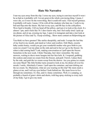 Hate Me Narrative
I tear my eyes away from the slip. I cross my eyes, trying to convince myself it won t
be as bad as it probably will. I m not great at the whole convincing thing. I mean, I
won t die, so it won t be the worst thing. But it could still suck. I feel myself grimace.
It probably will suck, I mean, I ll be with all the students who hate me. I walk to my
bed and flop onto the sheets. My hair in my eyes, and Mt face in the cold pillow.
Wow hard to breathe. I lift my head off the pillow, and turn it to look at the clock. It s
almost 7 pm, and it feels like 10. I don t know why, but I feel really tired. I pick up
my phone, and sit up, crossing my legs. I open it to instagram and take a last look at
the picture of Alice and Ty. I keep scrolling,
... Show more content on Helpwriting.net
...
You think we have gnomes? She smiles sheepishly, and nods. I scrape the last bite
of my food in my mouth, and stand as I chew and swallow. Ooh Mack, sweetie
baby cookie honey, would you get your wonderful mother who gave birth to you
some ice cream? I set my plate on the sink and nod to her as I go to the freezer. So
when is dad coming back? I ask, making conversation as I pull open the freezer.
Sometime in the next week. I think Thursday, but I don t remember. My mom
answers, waiting to shove more lasagna into her face hole. K. I respond, grabbing
the cookies and cream ice cream from the freezer, and grab 3 bowls. I place them
by the sink, and grab the ice cream scoop from the drawer. Are you gonna ice cream
me some Mack? My little brother turns around to look at me, his dinner all over his
mouth. I smile, Absolutely Connor. I pull open the container, and start dishing out
the ice cream. So, Mackenzie, what are you wearing on this trip? My mom steals a
glance at me, and I roll my eyes before I look behind me. My mom loves to live
through me sometimes. It s fine, and it s funny sometimes. Well, it s camping, so
probably a bunch of giant t shirts and shorts, with bug spray sticking to every inch
of my body. I go to give my mom
 